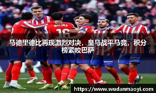 马德里德比再现激烈对决，皇马战平马竞，积分榜紧咬巴萨